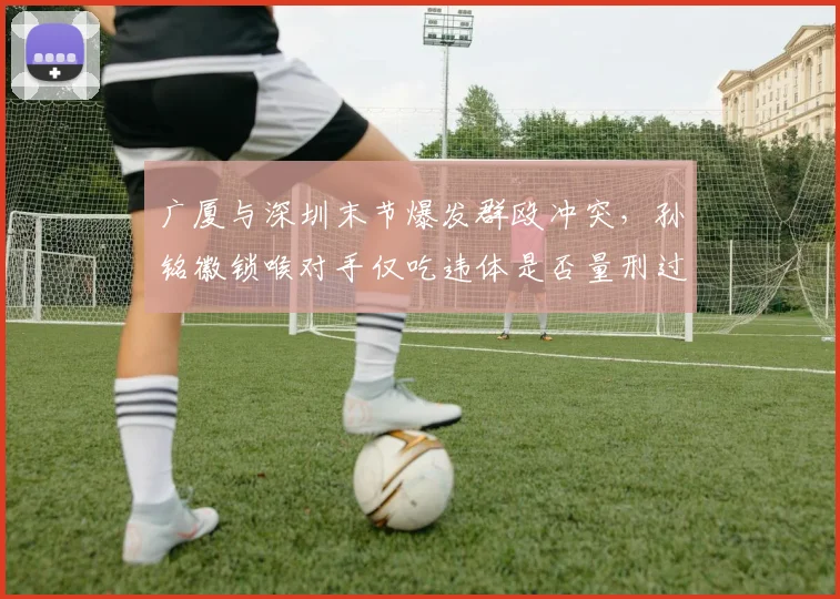 广厦与深圳末节爆发群殴冲突，孙铭徽锁喉对手仅吃违体是否量刑过轻？
