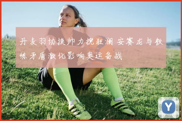 丹麦羽协换帅力挽狂澜 安赛龙与教练矛盾激化影响奥运备战