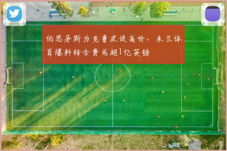 伯恩茅斯为克鲁皮设高价，米兰体育爆料转会费或超1亿英镑