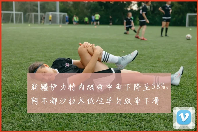 新疆伊力特内线命中率下降至58%，阿不都沙拉木低位单打效率下滑