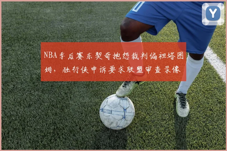 NBA季后赛东契奇抱怨裁判偏袒塔图姆，独行侠申诉要求联盟审查录像回放