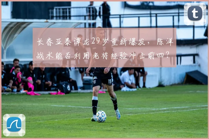 长春亚泰谭龙29岁重新爆发，陈洋战术能否利用老将经验冲击前四？