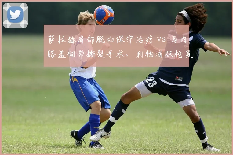 萨拉赫肩部脱臼保守治疗 vs 马内膝盖韧带撕裂手术，利物浦双枪复出进度差7周