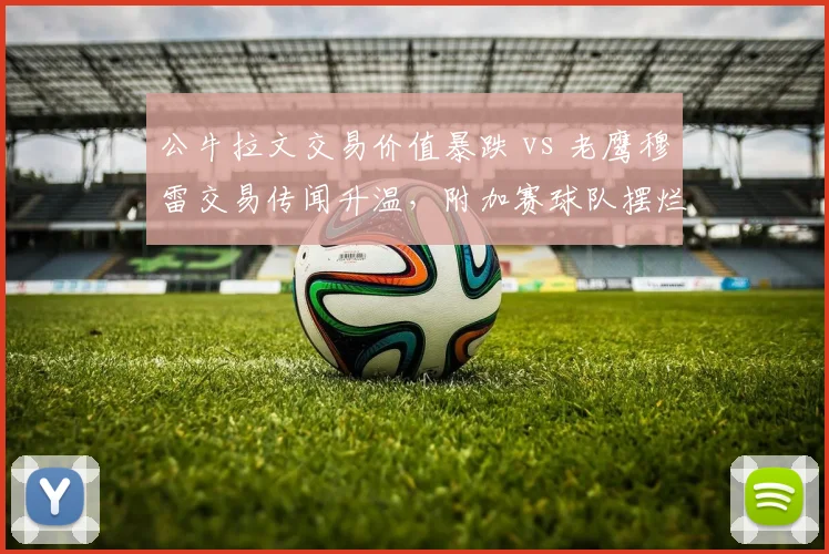 公牛拉文交易价值暴跌 vs 老鹰穆雷交易传闻升温，附加赛球队摆烂与冲刺策略分化