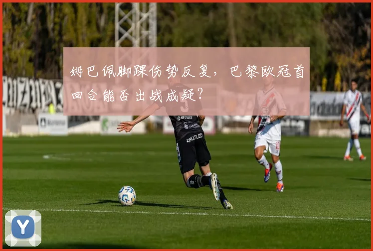 姆巴佩脚踝伤势反复，巴黎欧冠首回合能否出战成疑？