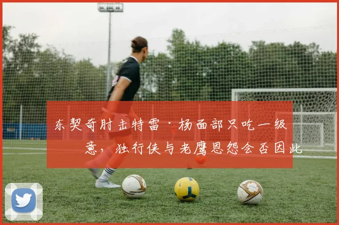 东契奇肘击特雷·杨面部只吃一级恶意，独行侠与老鹰恩怨会否因此激化？