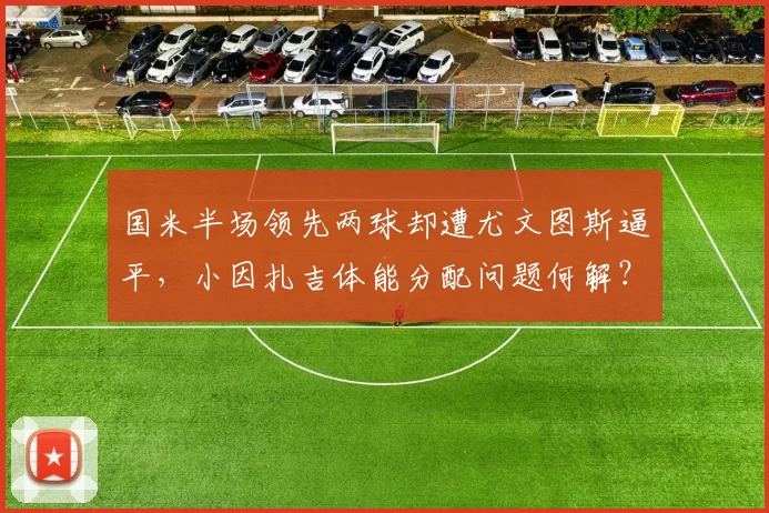 国米半场领先两球却遭尤文图斯逼平，小因扎吉体能分配问题何解？